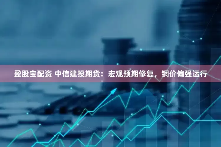 盈股宝配资 中信建投期货：宏观预期修复，铜价偏强运行