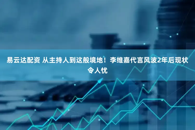 易云达配资 从主持人到这般境地！李维嘉代言风波2年后现状令人忧