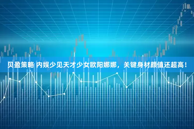贝盈策略 内娱少见天才少女欧阳娜娜，关键身材颜值还超高！