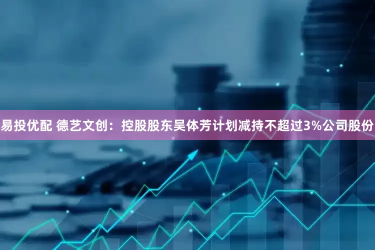 易投优配 德艺文创：控股股东吴体芳计划减持不超过3%公司股份