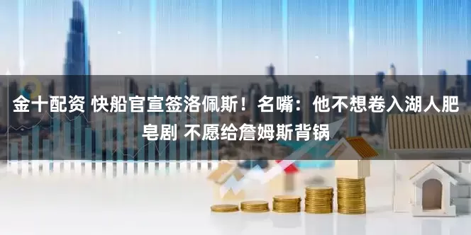 金十配资 快船官宣签洛佩斯！名嘴：他不想卷入湖人肥皂剧 不愿给詹姆斯背锅