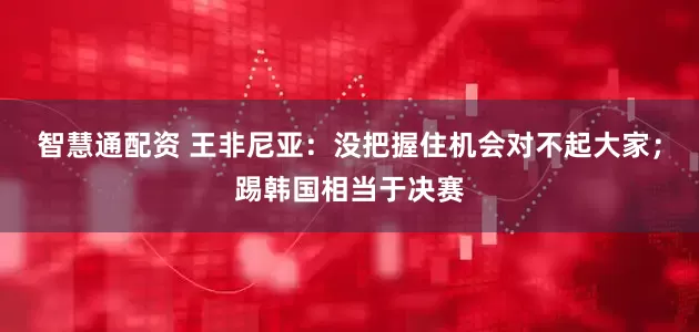智慧通配资 王非尼亚：没把握住机会对不起大家；踢韩国相当于决赛