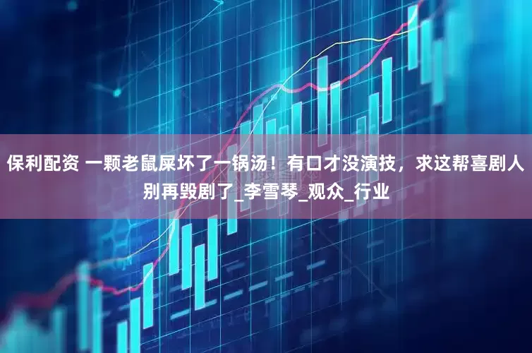 保利配资 一颗老鼠屎坏了一锅汤！有口才没演技，求这帮喜剧人别再毁剧了_李雪琴_观众_行业