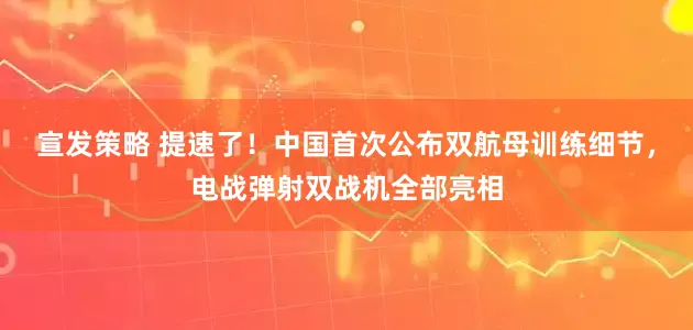 宣发策略 提速了！中国首次公布双航母训练细节，电战弹射双战机全部亮相