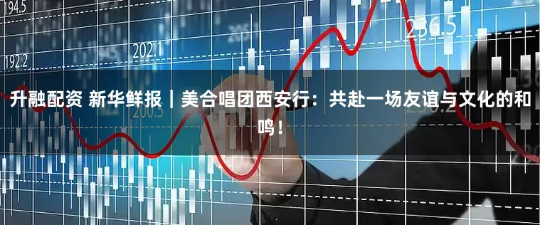 升融配资 新华鲜报｜美合唱团西安行：共赴一场友谊与文化的和鸣！