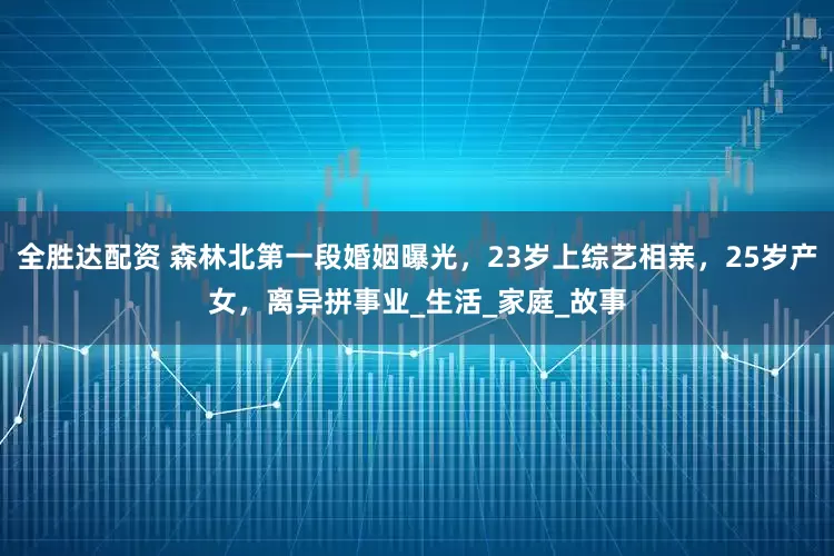 全胜达配资 森林北第一段婚姻曝光，23岁上综艺相亲，25岁产女，离异拼事业_生活_家庭_故事
