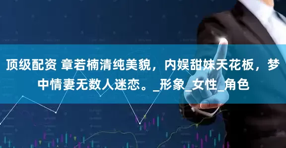 顶级配资 章若楠清纯美貌，内娱甜妹天花板，梦中情妻无数人迷恋。_形象_女性_角色