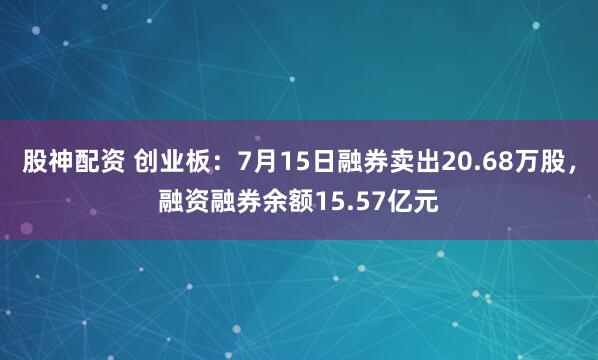 股神配资 创业板：7月15日融券卖出20.68万股，融资融券余额15.57亿元