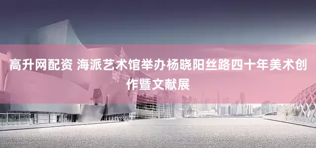 高升网配资 海派艺术馆举办杨晓阳丝路四十年美术创作暨文献展
