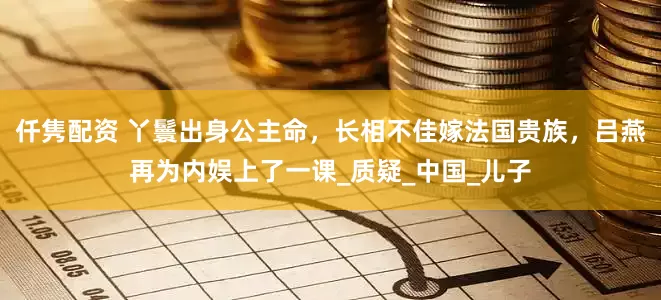 仟隽配资 丫鬟出身公主命，长相不佳嫁法国贵族，吕燕再为内娱上了一课_质疑_中国_儿子