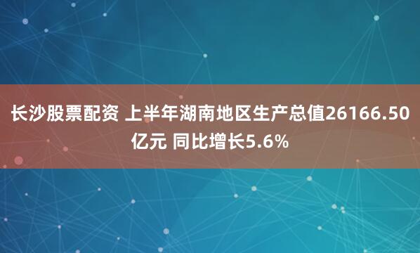 长沙股票配资 上半年湖南地区生产总值26166.50亿元 同比增长5.6%