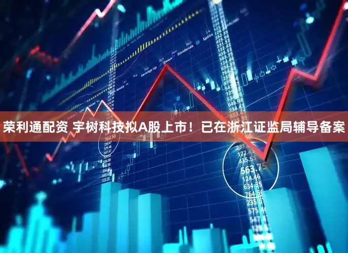 荣利通配资 宇树科技拟A股上市！已在浙江证监局辅导备案