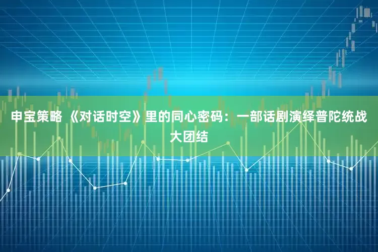 申宝策略 《对话时空》里的同心密码：一部话剧演绎普陀统战大团结