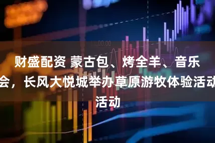 财盛配资 蒙古包、烤全羊、音乐会，长风大悦城举办草原游牧体验活动