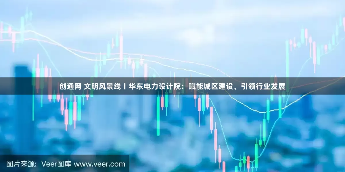 创通网 文明风景线〡华东电力设计院：赋能城区建设、引领行业发展