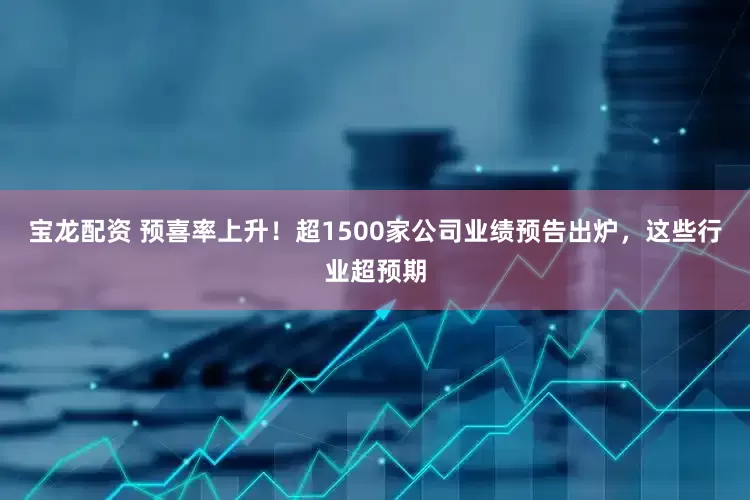 宝龙配资 预喜率上升！超1500家公司业绩预告出炉，这些行业超预期