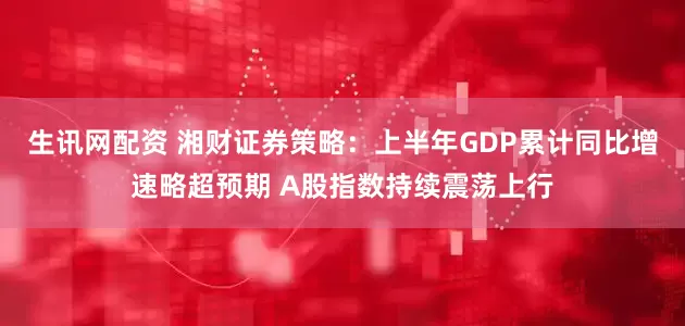 生讯网配资 湘财证券策略：上半年GDP累计同比增速略超预期 A股指数持续震荡上行