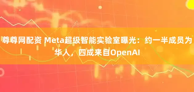 尊尊网配资 Meta超级智能实验室曝光：约一半成员为华人，四成来自OpenAI