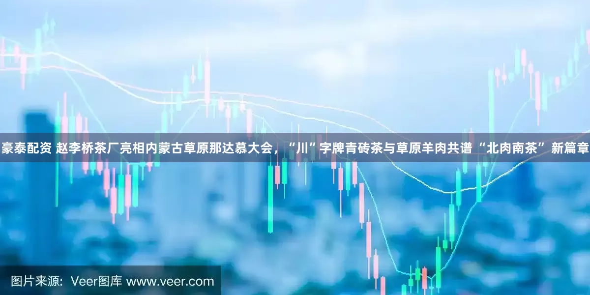 豪泰配资 赵李桥茶厂亮相内蒙古草原那达慕大会，“川”字牌青砖茶与草原羊肉共谱 “北肉南茶” 新篇章