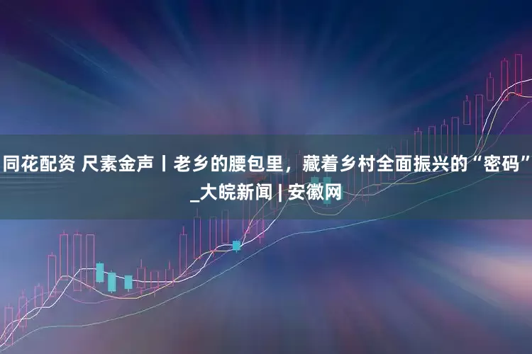 同花配资 尺素金声丨老乡的腰包里，藏着乡村全面振兴的“密码”_大皖新闻 | 安徽网
