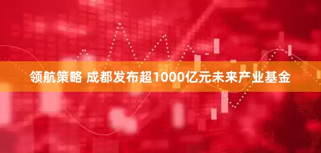 领航策略 成都发布超1000亿元未来产业基金