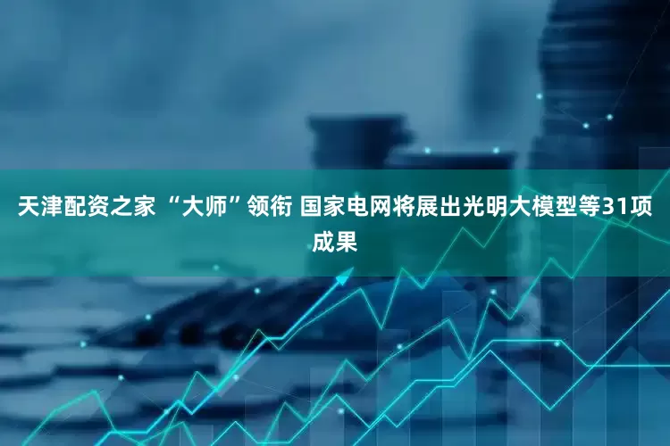 天津配资之家 “大师”领衔 国家电网将展出光明大模型等31项成果