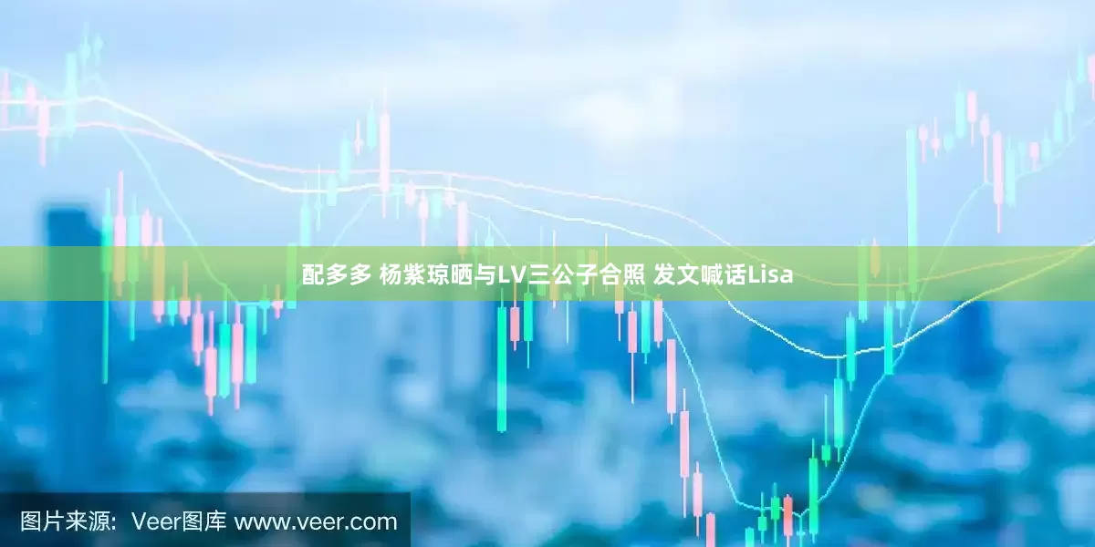 配多多 杨紫琼晒与LV三公子合照 发文喊话Lisa