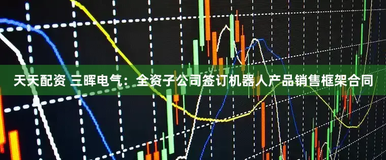 天天配资 三晖电气：全资子公司签订机器人产品销售框架合同