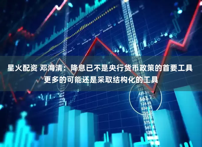 星火配资 邓海清:降息已不是央行货币政策的首要工具 更多的可能还是采取结构化的工具