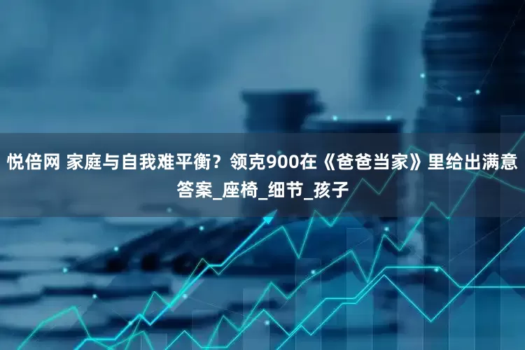 悦倍网 家庭与自我难平衡？领克900在《爸爸当家》里给出满意答案_座椅_细节_孩子