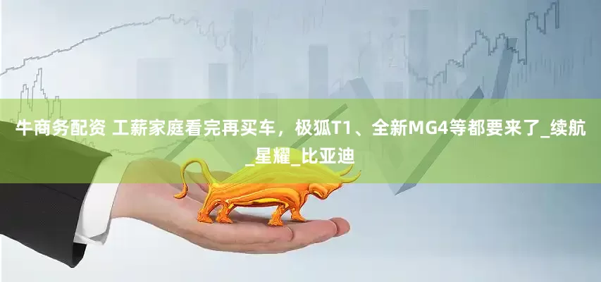 牛商务配资 工薪家庭看完再买车，极狐T1、全新MG4等都要来了_续航_星耀_比亚迪