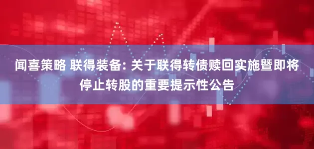 闻喜策略 联得装备: 关于联得转债赎回实施暨即将停止转股的重要提示性公告