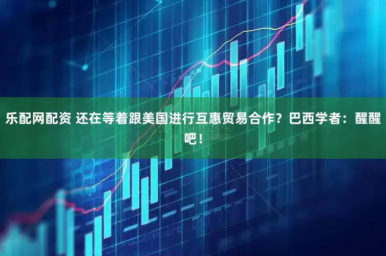 乐配网配资 还在等着跟美国进行互惠贸易合作？巴西学者：醒醒吧！
