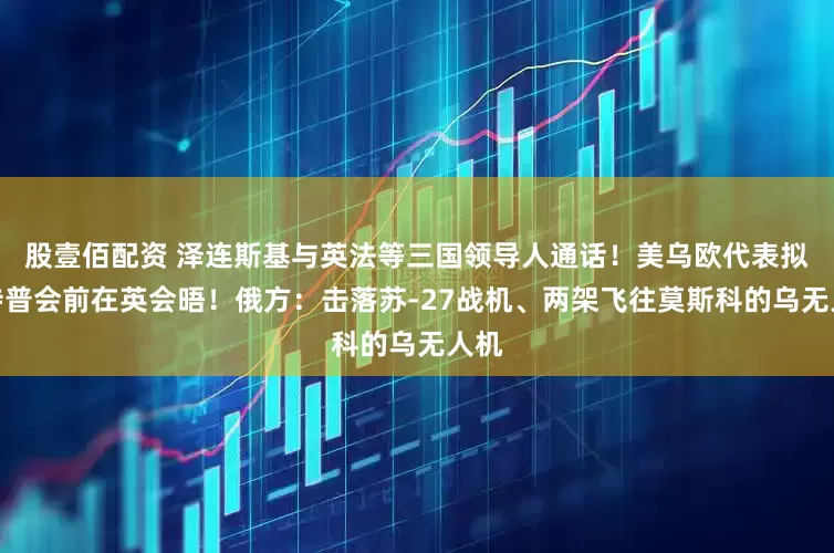 股壹佰配资 泽连斯基与英法等三国领导人通话！美乌欧代表拟于特普会前在英会晤！俄方：击落苏-27战机、两架飞往莫斯科的乌无人机