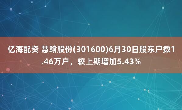 亿海配资 慧翰股份(301600)6月30日股东户数1.46万户，较上期增加5.43%
