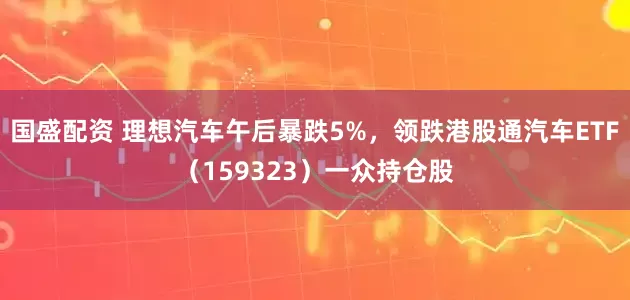 国盛配资 理想汽车午后暴跌5%，领跌港股通汽车ETF（159323）一众持仓股