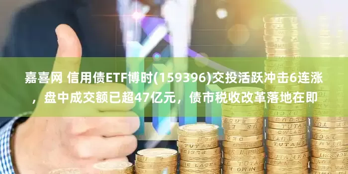 嘉喜网 信用债ETF博时(159396)交投活跃冲击6连涨，盘中成交额已超47亿元，债市税收改革落地在即