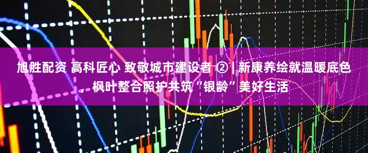 旭胜配资 高科匠心 致敬城市建设者 ② | 新康养绘就温暖底色，枫叶整合照护共筑“银龄”美好生活