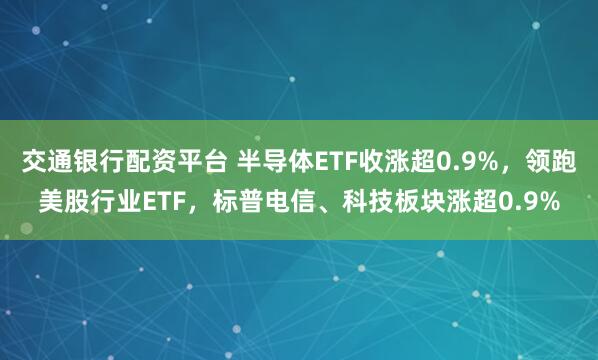 交通银行配资平台 半导体ETF收涨超0.9%，领跑美股行业ETF，标普电信、科技板块涨超0.9%