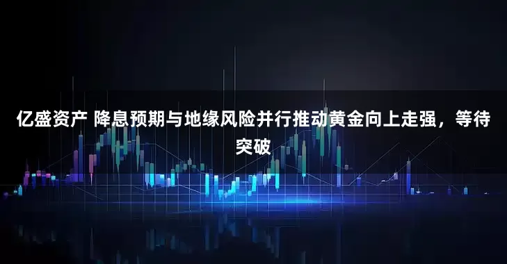 亿盛资产 降息预期与地缘风险并行推动黄金向上走强，等待突破