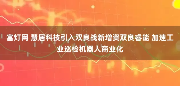 富灯网 慧居科技引入双良战新增资双良睿能 加速工业巡检机器人商业化