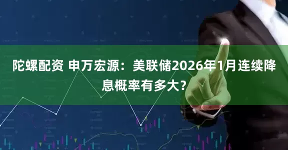 陀螺配资 申万宏源:美联储2026年1月连续降息概率有多大?