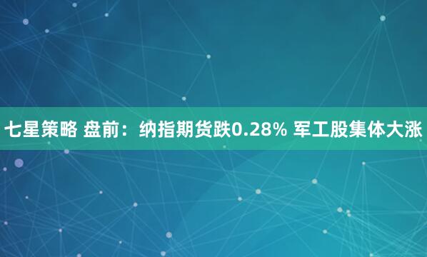 七星策略 盘前：纳指期货跌0.28% 军工股集体大涨
