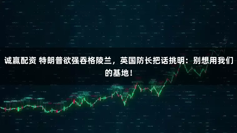 诚赢配资 特朗普欲强吞格陵兰，英国防长把话挑明：别想用我们的基地！