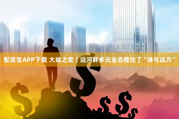 配资宝APP下载 大城之变｜运河畔多元业态揽住了“诗与远方”