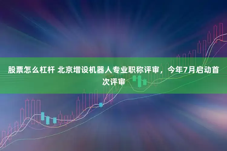 股票怎么杠杆 北京增设机器人专业职称评审，今年7月启动首次评审