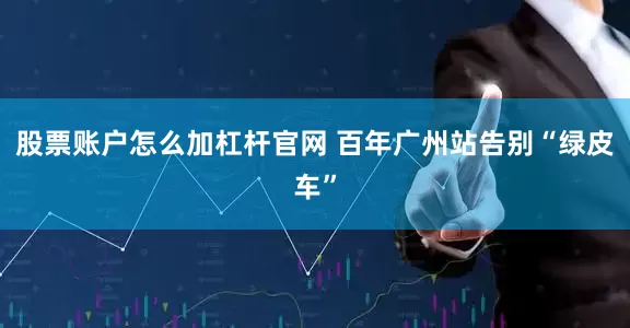 股票账户怎么加杠杆官网 百年广州站告别“绿皮车”