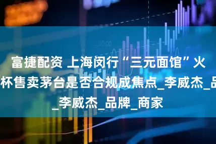 富捷配资 上海闵行“三元面馆”火出圈！按杯售卖茅台是否合规成焦点_李威杰_品牌_商家