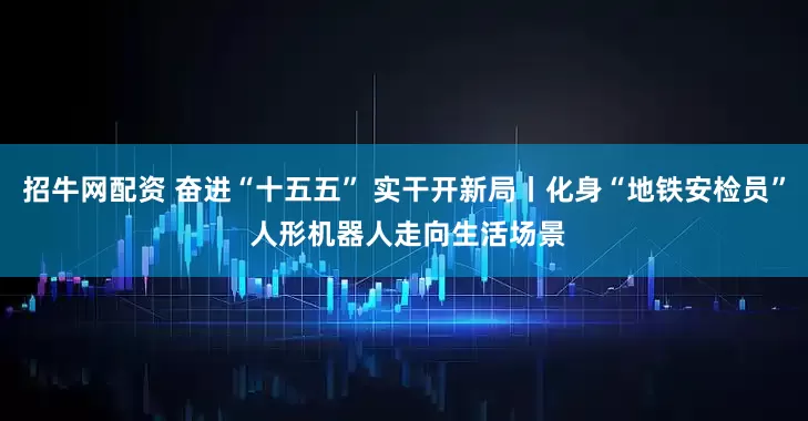 招牛网配资 奋进“十五五” 实干开新局丨化身“地铁安检员” 人形机器人走向生活场景