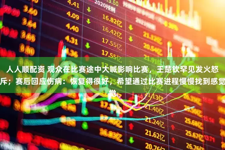 人人顺配资 观众在比赛途中大喊影响比赛，王楚钦罕见发火怒斥；赛后回应伤病：恢复得很好，希望通过比赛进程慢慢找到感觉